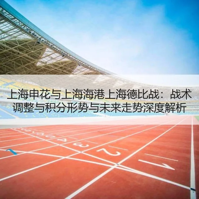 上海申花与上海海港上海德比战：战术调整与积分形势与未来走势深度解析